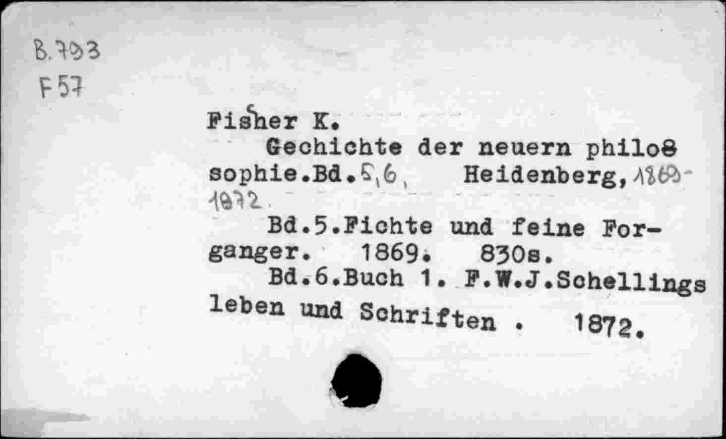 ﻿F57
Fisher K.
Gechichte der neuern philoö Sophie.Bd.£\6 , Heidenberg,
Bd.5.Fichte und feine For-ganger. 1869.	830s.
Bd.6.Buch 1. F.W.J.Schellings leben und Schriften .	1873